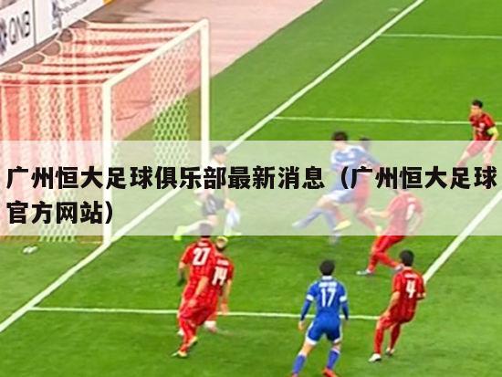 广州恒大足球俱乐部最新消息（广州恒大足球官方网站）