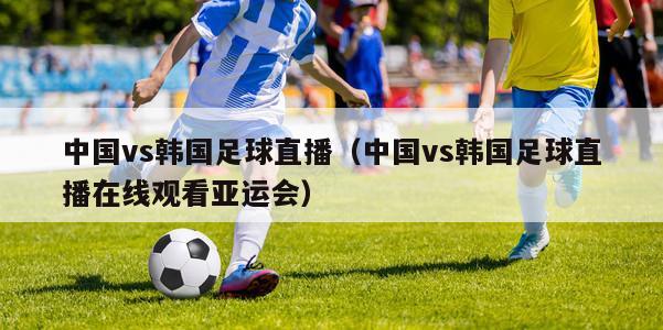 中国vs韩国足球直播（中国vs韩国足球直播在线观看亚运会）
