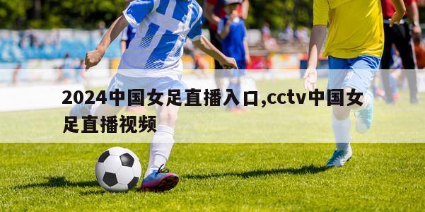 2024中国女足直播入口,cctv中国女足直播视频